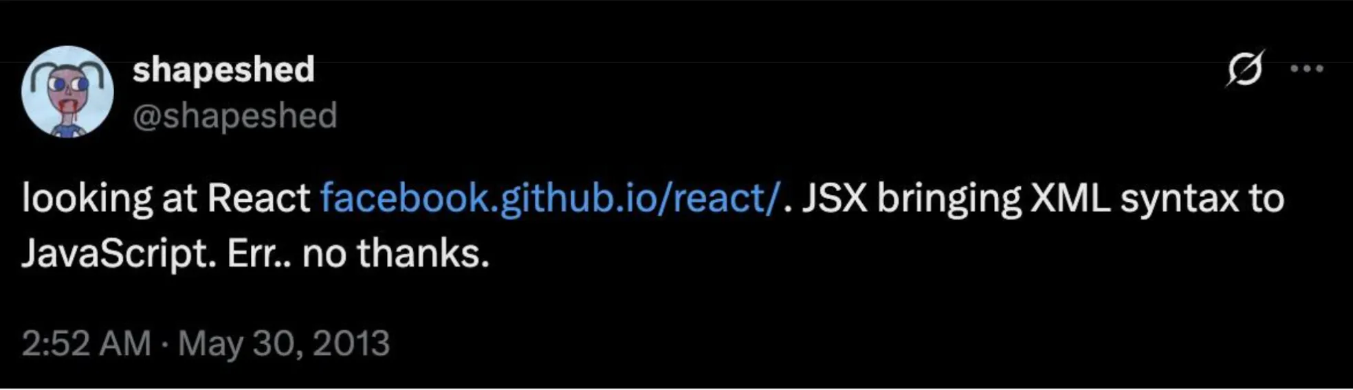 Tweet from @shapeshed - May 30, 2013: "looking at React facebook.github.io/react/. JSX bringing XML syntax to JavaScript. Err.. no thanks."